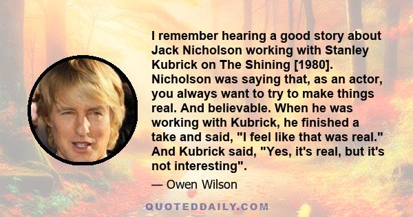 I remember hearing a good story about Jack Nicholson working with Stanley Kubrick on The Shining [1980]. Nicholson was saying that, as an actor, you always want to try to make things real. And believable. When he was