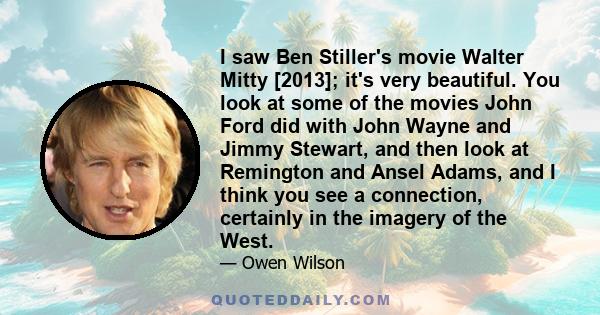 I saw Ben Stiller's movie Walter Mitty [2013]; it's very beautiful. You look at some of the movies John Ford did with John Wayne and Jimmy Stewart, and then look at Remington and Ansel Adams, and I think you see a