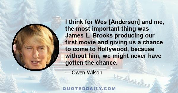 I think for Wes [Anderson] and me, the most important thing was James L. Brooks producing our first movie and giving us a chance to come to Hollywood, because without him, we might never have gotten the chance.