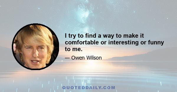 I try to find a way to make it comfortable or interesting or funny to me.