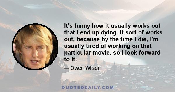 It's funny how it usually works out that I end up dying. It sort of works out, because by the time I die, I'm usually tired of working on that particular movie, so I look forward to it.