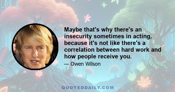 Maybe that's why there's an insecurity sometimes in acting, because it's not like there's a correlation between hard work and how people receive you.