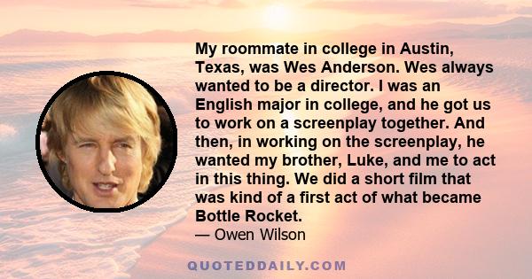 My roommate in college in Austin, Texas, was Wes Anderson. Wes always wanted to be a director. I was an English major in college, and he got us to work on a screenplay together. And then, in working on the screenplay,