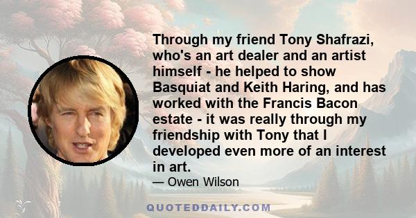 Through my friend Tony Shafrazi, who's an art dealer and an artist himself - he helped to show Basquiat and Keith Haring, and has worked with the Francis Bacon estate - it was really through my friendship with Tony that 