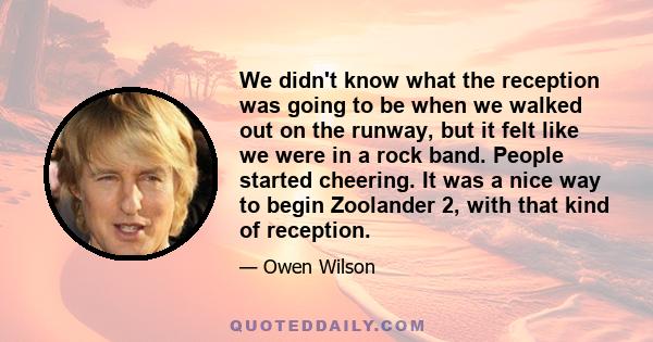 We didn't know what the reception was going to be when we walked out on the runway, but it felt like we were in a rock band. People started cheering. It was a nice way to begin Zoolander 2, with that kind of reception.