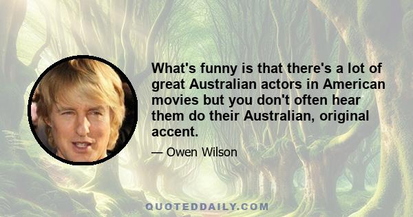 What's funny is that there's a lot of great Australian actors in American movies but you don't often hear them do their Australian, original accent.