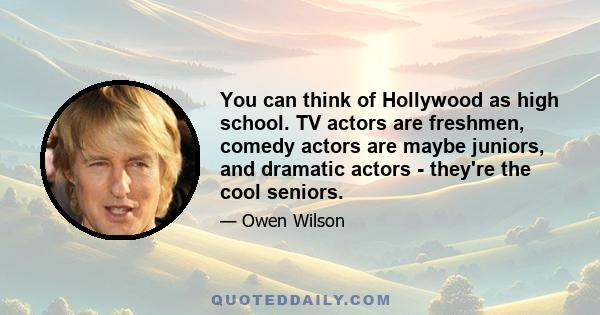 You can think of Hollywood as high school. TV actors are freshmen, comedy actors are maybe juniors, and dramatic actors - they're the cool seniors.