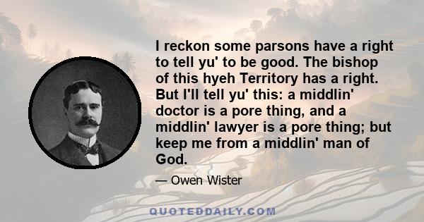 I reckon some parsons have a right to tell yu' to be good. The bishop of this hyeh Territory has a right. But I'll tell yu' this: a middlin' doctor is a pore thing, and a middlin' lawyer is a pore thing; but keep me