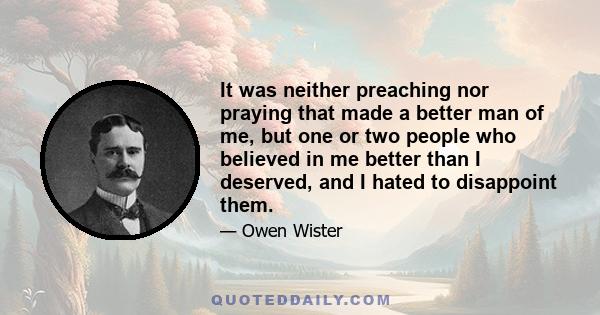 It was neither preaching nor praying that made a better man of me, but one or two people who believed in me better than I deserved, and I hated to disappoint them.