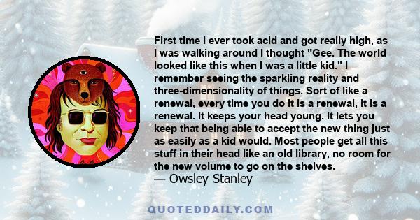 First time I ever took acid and got really high, as I was walking around I thought Gee. The world looked like this when I was a little kid. I remember seeing the sparkling reality and three-dimensionality of things.