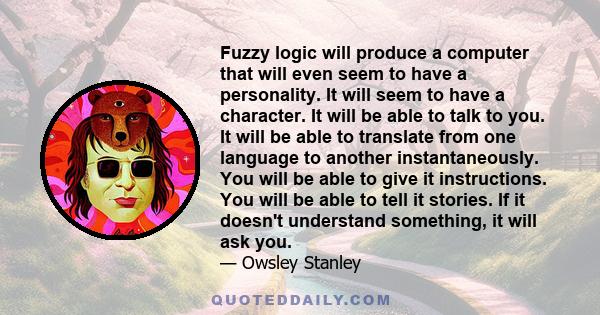 Fuzzy logic will produce a computer that will even seem to have a personality. It will seem to have a character. It will be able to talk to you. It will be able to translate from one language to another instantaneously. 