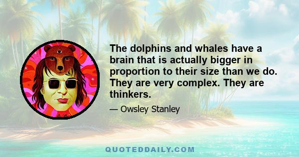 The dolphins and whales have a brain that is actually bigger in proportion to their size than we do. They are very complex. They are thinkers.