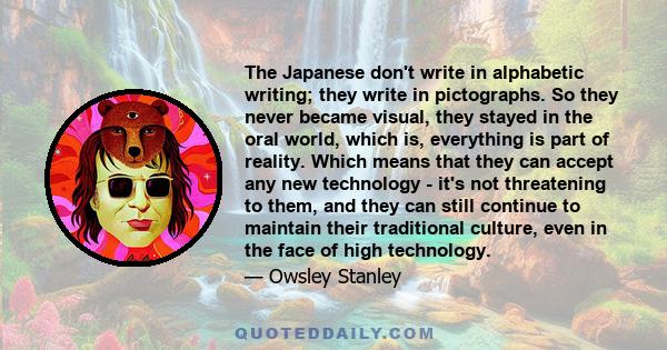 The Japanese don't write in alphabetic writing; they write in pictographs. So they never became visual, they stayed in the oral world, which is, everything is part of reality. Which means that they can accept any new