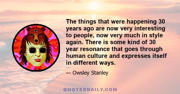 The things that were happening 30 years ago are now very interesting to people, now very much in style again. There is some kind of 30 year resonance that goes through human culture and expresses itself in different