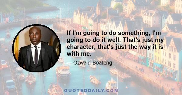 If I'm going to do something, I'm going to do it well. That's just my character, that's just the way it is with me.