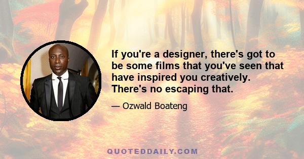 If you're a designer, there's got to be some films that you've seen that have inspired you creatively. There's no escaping that.