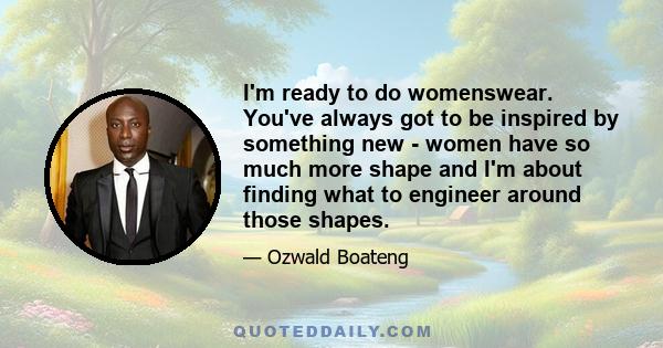 I'm ready to do womenswear. You've always got to be inspired by something new - women have so much more shape and I'm about finding what to engineer around those shapes.