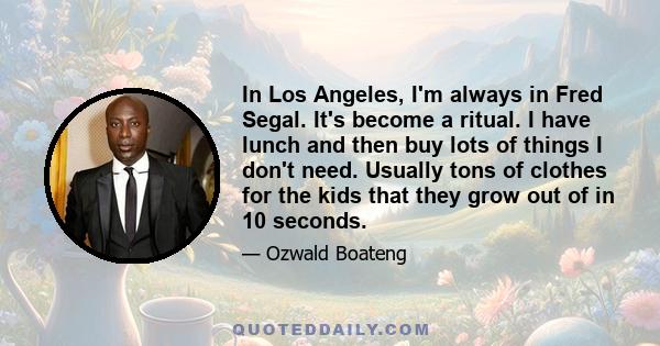 In Los Angeles, I'm always in Fred Segal. It's become a ritual. I have lunch and then buy lots of things I don't need. Usually tons of clothes for the kids that they grow out of in 10 seconds.