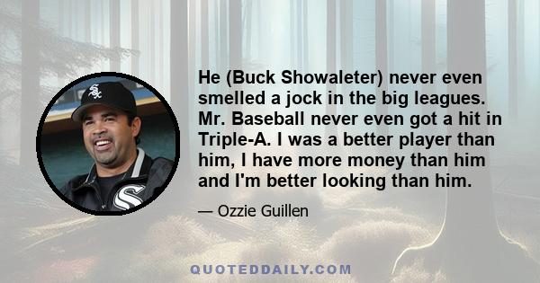 He (Buck Showaleter) never even smelled a jock in the big leagues. Mr. Baseball never even got a hit in Triple-A. I was a better player than him, I have more money than him and I'm better looking than him.