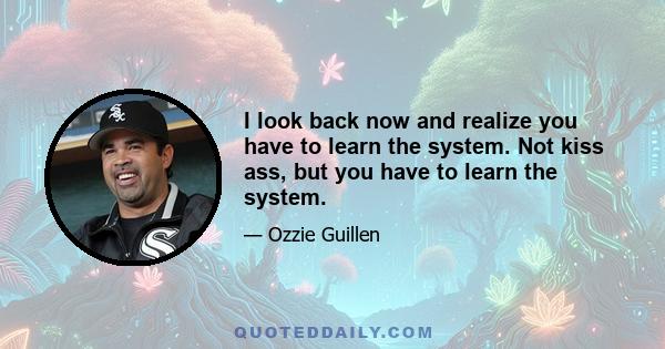 I look back now and realize you have to learn the system. Not kiss ass, but you have to learn the system.