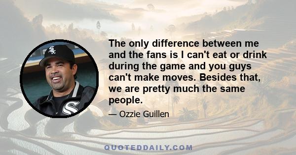 The only difference between me and the fans is I can't eat or drink during the game and you guys can't make moves. Besides that, we are pretty much the same people.