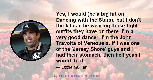 Yes, I would (be a big hit on Dancing with the Stars), but I don't think I can be wearing those tight outfits they have on there. I'm a very good dancer. I'm the John Travolta of Venezuela. If I was one of the 'Jersey