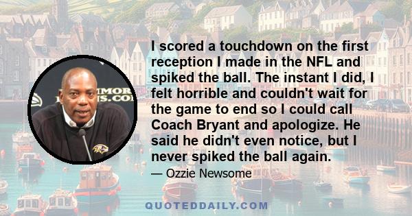 I scored a touchdown on the first reception I made in the NFL and spiked the ball. The instant I did, I felt horrible and couldn't wait for the game to end so I could call Coach Bryant and apologize. He said he didn't