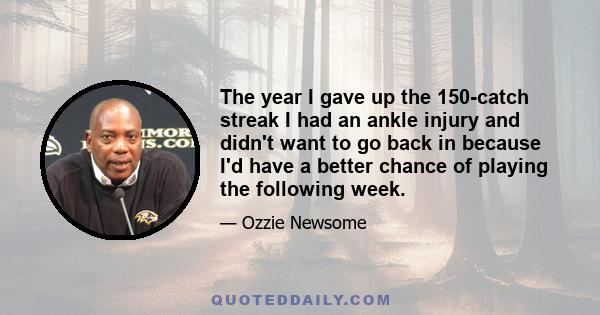 The year I gave up the 150-catch streak I had an ankle injury and didn't want to go back in because I'd have a better chance of playing the following week.