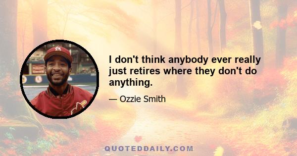 I don't think anybody ever really just retires where they don't do anything.