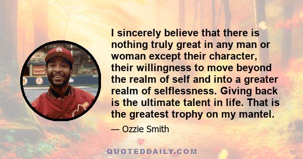 I sincerely believe that there is nothing truly great in any man or woman except their character, their willingness to move beyond the realm of self and into a greater realm of selflessness. Giving back is the ultimate