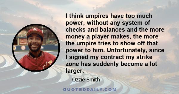 I think umpires have too much power, without any system of checks and balances and the more money a player makes, the more the umpire tries to show off that power to him. Unfortunately, since I signed my contract my