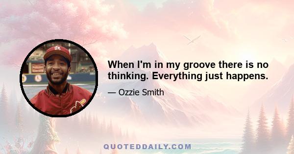 When I'm in my groove there is no thinking. Everything just happens.