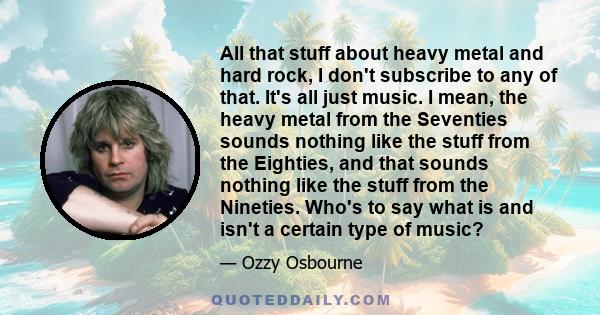 All that stuff about heavy metal and hard rock, I don't subscribe to any of that. It's all just music. I mean, the heavy metal from the Seventies sounds nothing like the stuff from the Eighties, and that sounds nothing