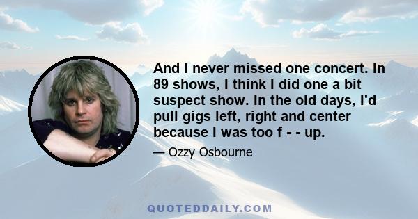 And I never missed one concert. In 89 shows, I think I did one a bit suspect show. In the old days, I'd pull gigs left, right and center because I was too f - - up.