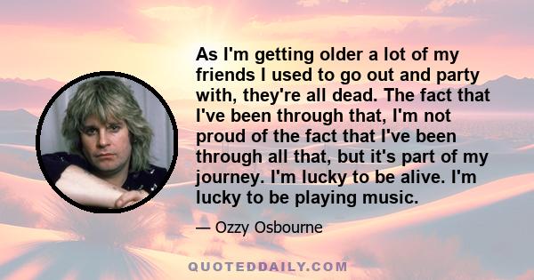 As I'm getting older a lot of my friends I used to go out and party with, they're all dead. The fact that I've been through that, I'm not proud of the fact that I've been through all that, but it's part of my journey.