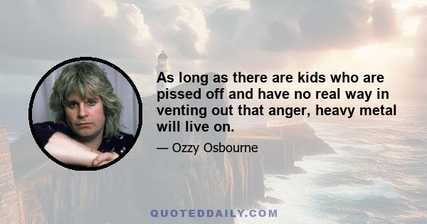 As long as there are kids who are pissed off and have no real way in venting out that anger, heavy metal will live on.