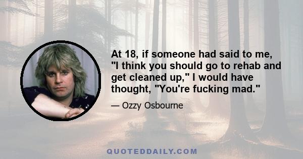 At 18, if someone had said to me, I think you should go to rehab and get cleaned up, I would have thought, You're fucking mad.