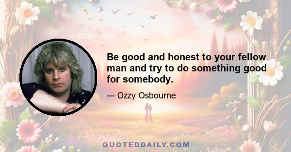 Be good and honest to your fellow man and try to do something good for somebody.