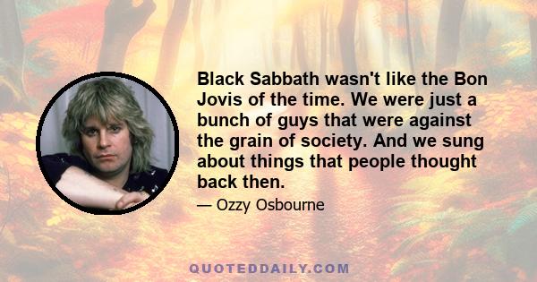 Black Sabbath wasn't like the Bon Jovis of the time. We were just a bunch of guys that were against the grain of society. And we sung about things that people thought back then.