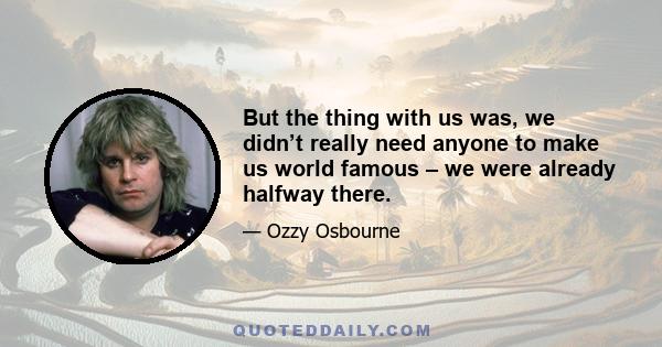 But the thing with us was, we didn’t really need anyone to make us world famous – we were already halfway there.