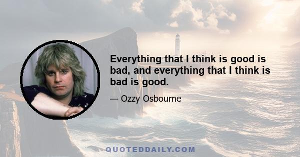 Everything that I think is good is bad, and everything that I think is bad is good.