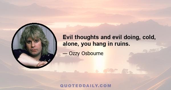 Evil thoughts and evil doing, cold, alone, you hang in ruins.