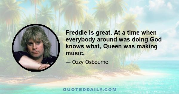 Freddie is great. At a time when everybody around was doing God knows what, Queen was making music.