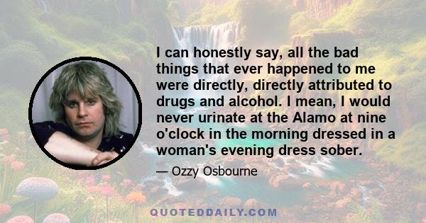 I can honestly say, all the bad things that ever happened to me were directly, directly attributed to drugs and alcohol. I mean, I would never urinate at the Alamo at nine o'clock in the morning dressed in a woman's