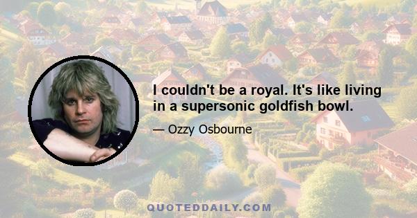 I couldn't be a royal. It's like living in a supersonic goldfish bowl.