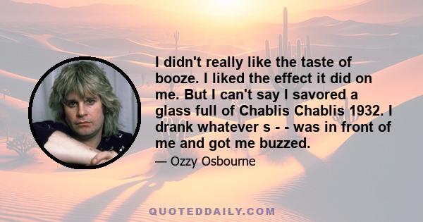 I didn't really like the taste of booze. I liked the effect it did on me. But I can't say I savored a glass full of Chablis Chablis 1932. I drank whatever s - - was in front of me and got me buzzed.