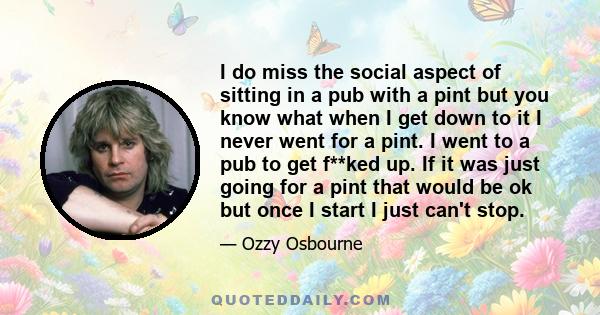 I do miss the social aspect of sitting in a pub with a pint but you know what when I get down to it I never went for a pint. I went to a pub to get f**ked up. If it was just going for a pint that would be ok but once I