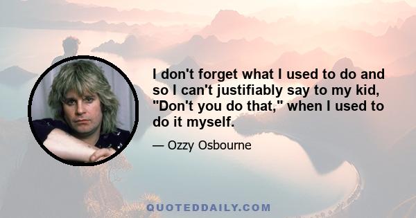 I don't forget what I used to do and so I can't justifiably say to my kid, Don't you do that, when I used to do it myself.