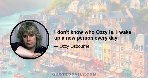 I don't know who Ozzy is. I wake up a new person every day.