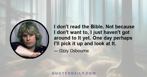 I don't read the Bible. Not because I don't want to, I just haven't got around to It yet. One day perhaps I'll pick it up and look at It.